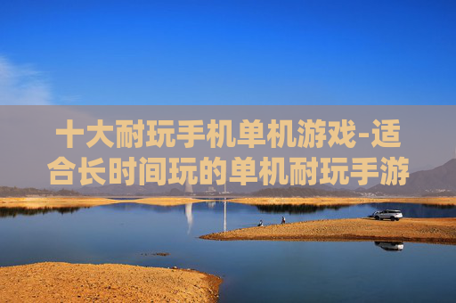 十大耐玩手机单机游戏-适合长时间玩的单机耐玩手游推荐