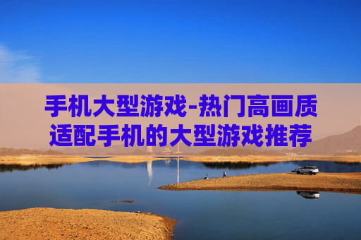 手机大型游戏-热门高画质适配手机的大型游戏推荐