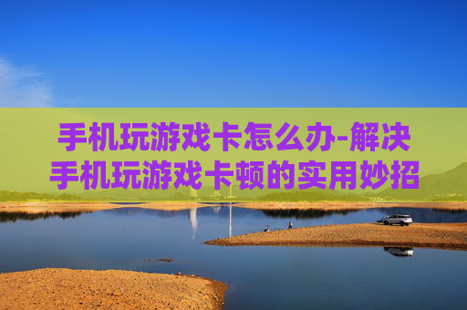 手机玩游戏卡怎么办-解决手机玩游戏卡顿的实用妙招