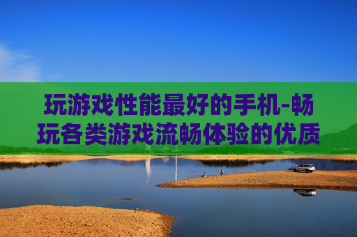 玩游戏性能最好的手机-畅玩各类游戏流畅体验的优质手机