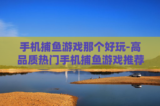 手机捕鱼游戏那个好玩-高品质热门手机捕鱼游戏推荐