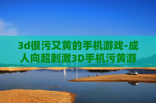 3d很污又黄的手机游戏-成人向超刺激3D手机污黄游戏推荐