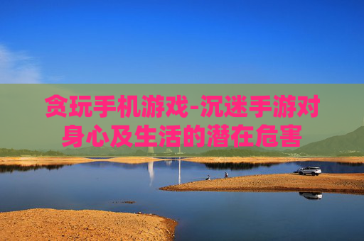 贪玩手机游戏-沉迷手游对身心及生活的潜在危害
