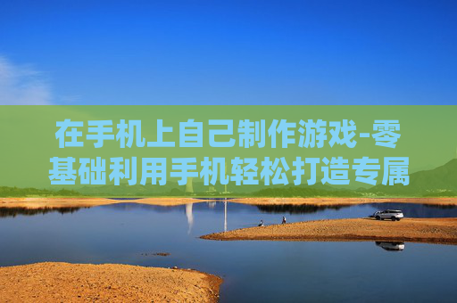 在手机上自己制作游戏-零基础利用手机轻松打造专属游戏