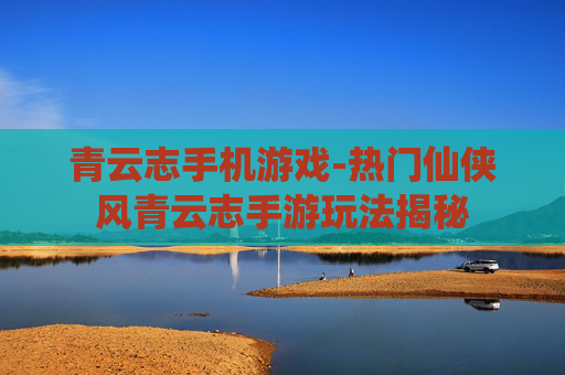 青云志手机游戏-热门仙侠风青云志手游玩法揭秘