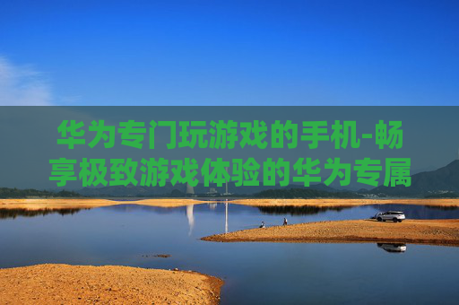 华为专门玩游戏的手机-畅享极致游戏体验的华为专属机型