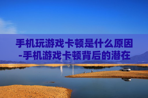 手机玩游戏卡顿是什么原因-手机游戏卡顿背后的潜在致因剖析