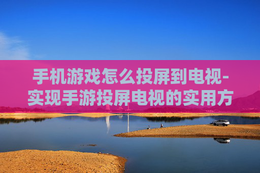 手机游戏怎么投屏到电视-实现手游投屏电视的实用方法技巧
