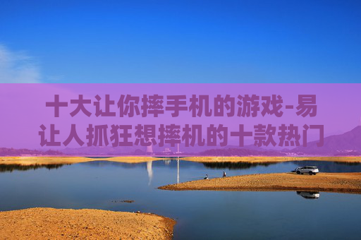 十大让你摔手机的游戏-易让人抓狂想摔机的十款热门游戏