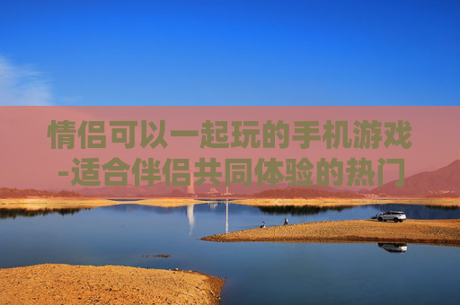 情侣可以一起玩的手机游戏-适合伴侣共同体验的热门手游推荐 情侣可以一起玩的手机游戏-适合伴侣共同体验的热门手游推荐