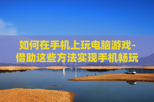 如何在手机上玩电脑游戏-借助这些方法实现手机畅玩电脑游戏 如何在手机上玩电脑游戏-借助这些方法实现手机畅玩电脑游戏