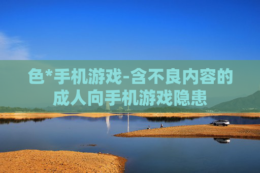 色*手机游戏-含不良内容的成人向手机游戏隐患
