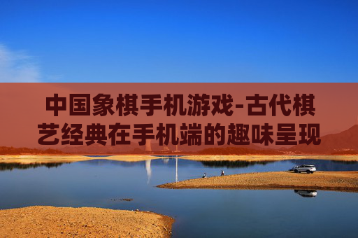 中国象棋手机游戏-古代棋艺经典在手机端的趣味呈现