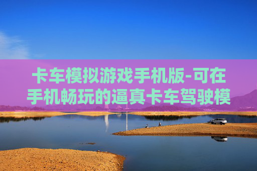 卡车模拟游戏手机版-可在手机畅玩的逼真卡车驾驶模拟游戏 卡车模拟游戏手机版-可在手机畅玩的逼真卡车驾驶模拟游戏