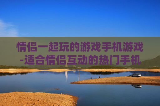 情侣一起玩的游戏手机游戏-适合情侣互动的热门手机趣味游戏 情侣一起玩的游戏手机游戏-适合情侣互动的热门手机趣味游戏