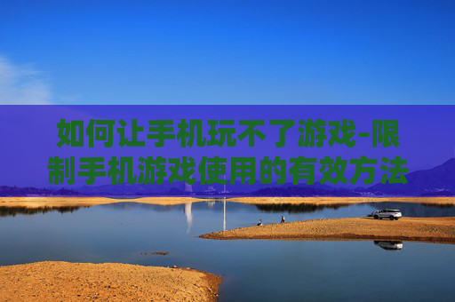 如何让手机玩不了游戏-限制手机游戏使用的有效方法技巧 如何让手机玩不了游戏-限制手机游戏使用的有效方法技巧
