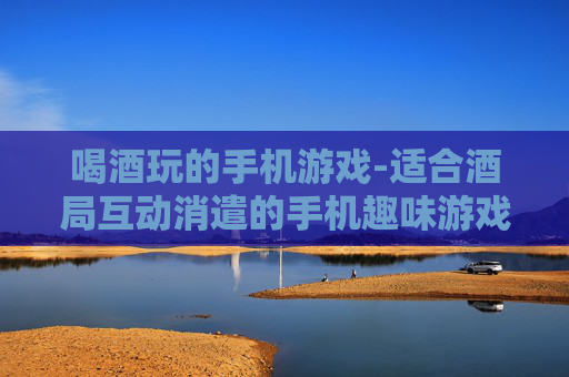 喝酒玩的手机游戏-适合酒局互动消遣的手机趣味游戏 喝酒玩的手机游戏-适合酒局互动消遣的手机趣味游戏
