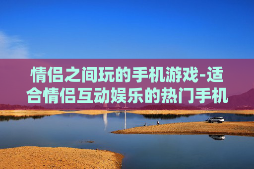 情侣之间玩的手机游戏-适合情侣互动娱乐的热门手机游戏 情侣之间玩的手机游戏-适合情侣互动娱乐的热门手机游戏