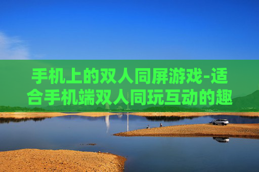手机上的双人同屏游戏-适合手机端双人同玩互动的趣味游戏