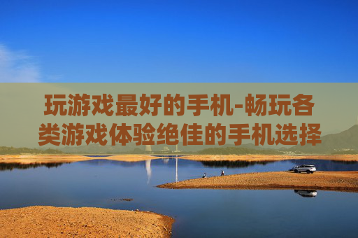 玩游戏最好的手机-畅玩各类游戏体验绝佳的手机选择 玩游戏最好的手机-畅玩各类游戏体验绝佳的手机选择