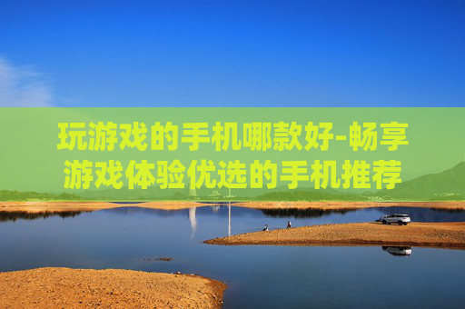 玩游戏的手机哪款好-畅享游戏体验优选的手机推荐
