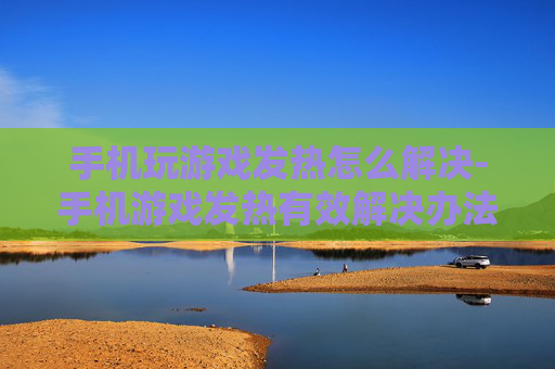 手机玩游戏发热怎么解决-手机游戏发热有效解决办法大揭秘 手机玩游戏发热怎么解决-手机游戏发热有效解决办法大揭秘