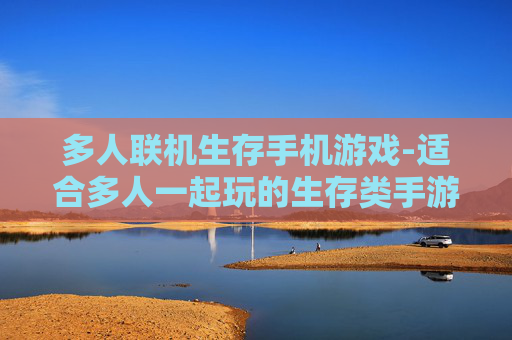 多人联机生存手机游戏-适合多人一起玩的生存类手游推荐 多人联机生存手机游戏-适合多人一起玩的生存类手游推荐