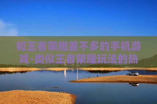 和王者荣耀差不多的手机游戏-类似王者荣耀玩法的热门手机游戏推荐 和王者荣耀差不多的手机游戏-类似王者荣耀玩法的热门手机游戏推荐