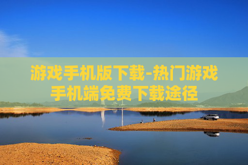 游戏手机版下载-热门游戏手机端免费下载途径 游戏手机版下载-热门游戏手机端免费下载途径