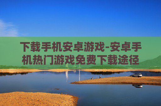 下载手机安卓游戏-安卓手机热门游戏免费下载途径 下载手机安卓游戏-安卓手机热门游戏免费下载途径