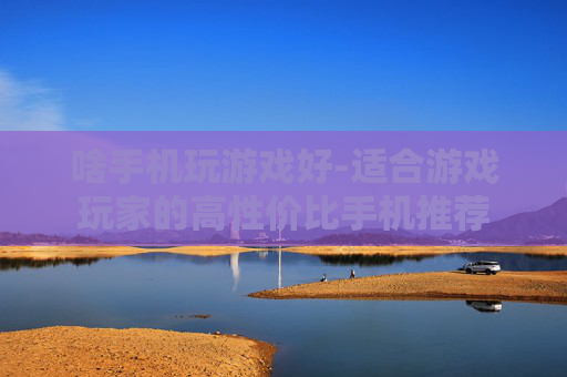 啥手机玩游戏好-适合游戏玩家的高性价比手机推荐