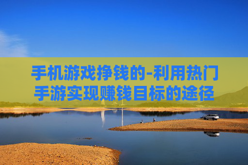 手机游戏挣钱的-利用热门手游实现赚钱目标的途径