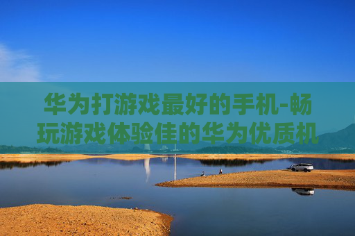 华为打游戏最好的手机-畅玩游戏体验佳的华为优质机型 华为打游戏最好的手机-畅玩游戏体验佳的华为优质机型