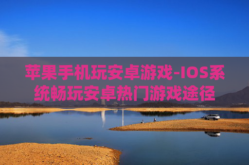 苹果手机玩安卓游戏-IOS系统畅玩安卓热门游戏途径