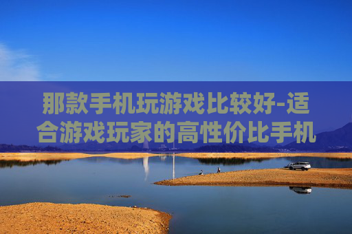 那款手机玩游戏比较好-适合游戏玩家的高性价比手机推荐