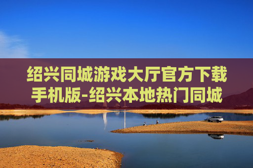 绍兴同城游戏大厅官方下载手机版-绍兴本地热门同城游戏大厅移动端下载入口