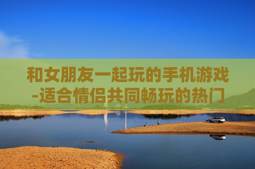 和女朋友一起玩的手机游戏-适合情侣共同畅玩的热门手机游戏