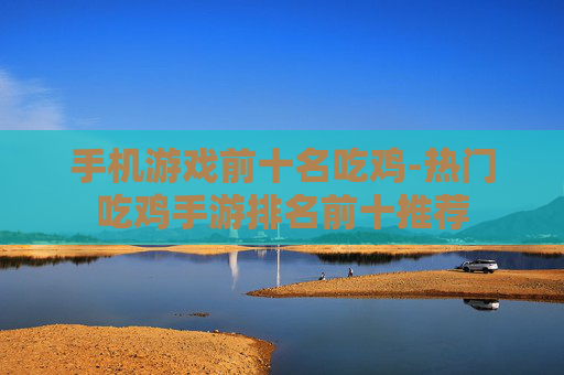 手机游戏前十名吃鸡-热门吃鸡手游排名前十推荐