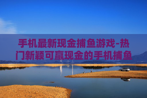 手机最新现金捕鱼游戏-热门新颖可赢现金的手机捕鱼新游