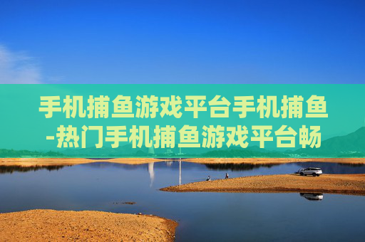 手机捕鱼游戏平台手机捕鱼-热门手机捕鱼游戏平台畅享捕鱼乐趣