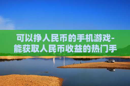 可以挣人民币的手机游戏-能获取人民币收益的热门手机游戏推荐