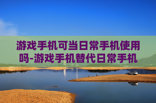 游戏手机可当日常手机使用吗-游戏手机替代日常手机可行性分析