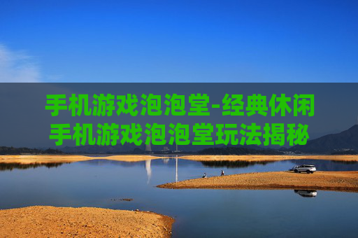 手机游戏泡泡堂-经典休闲手机游戏泡泡堂玩法揭秘