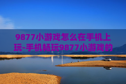 9877小游戏怎么在手机上玩-手机畅玩9877小游戏的实用方法