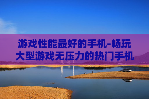 游戏性能最好的手机-畅玩大型游戏无压力的热门手机推荐