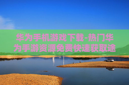 华为手机游戏下载-热门华为手游资源免费快速获取途径