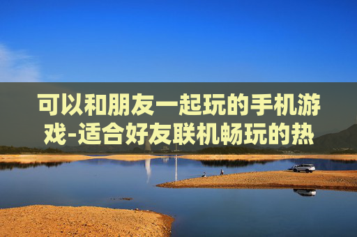 可以和朋友一起玩的手机游戏-适合好友联机畅玩的热门手机游戏