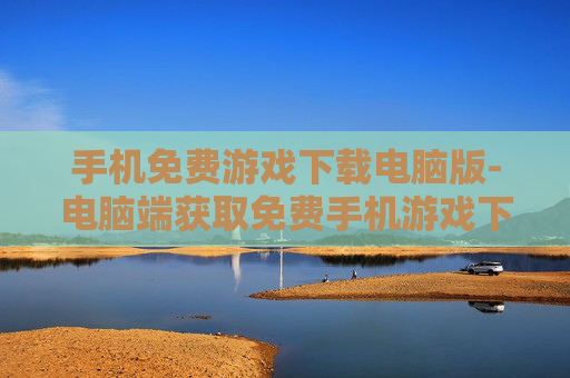 手机免费游戏下载电脑版-电脑端获取免费手机游戏下载途径