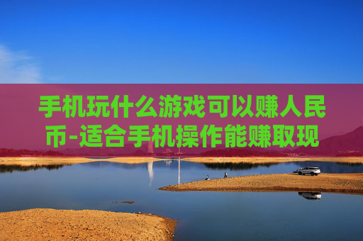 手机玩什么游戏可以赚人民币-适合手机操作能赚取现金的游戏推荐