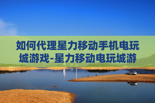 如何代理星力移动手机电玩城游戏-星力移动电玩城游戏代理详细操作指引